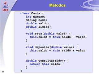 Métodos class   Conta   { int   numero ; String   nome ; double   saldo ; double   limite ; void   saca ( double   valor )   { this . saldo   =   this . saldo   -   valor ; } void   deposita ( double   valor )   { this . saldo   =   this . saldo   +   valor ; } double   consultaSaldo ()   { return   this . saldo ; } } 