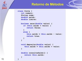 Retorno de Métodos class   Conta   { int   numero ; String   nome ; double   saldo ; double   limite ; boolean   saca ( double   valor )   { if   ( this . saldo   <   valor )   { return   false ; } else   { this . saldo   =   this . saldo   -   valor ; return   true ; } } void   deposita ( double   valor )   { this . saldo   =   this . saldo   +   valor ; } double   consultaSaldo ()   { return   this . saldo ; } } 