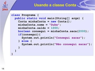 Usando a classe Conta class   Programa   { public   static   void   main ( String []   args )   { Conta   minhaConta   =   new   Conta (); minhaConta . nome   =   "Duke" ; minhaConta . saldo   =   1000 ; boolean   consegui   =   minhaConta . saca ( 2000 ); if ( consegui ){ System . out . println ( "Consegui sacar" ); }  else  {  System . out . println ( "Não consegui sacar" ); } } } 