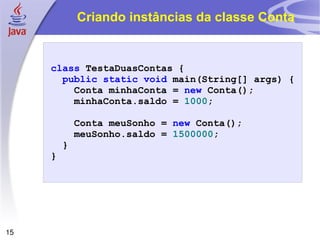 Criando instâncias da classe Conta class   TestaDuasContas   { public   static   void   main ( String []   args )   { Conta   minhaConta  =   new   Conta (); minhaConta . saldo   =   1000 ; Conta   meuSonho =  new   Conta (); meuSonho . saldo   =   1500000 ; } } 