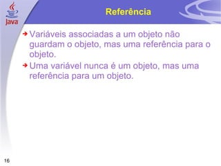 Referência Variáveis associadas a um objeto não guardam o objeto, mas uma referência para o objeto. Uma variável nunca é um objeto, mas uma referência para um objeto. 