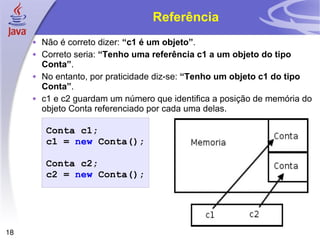 Referência Não é correto dizer:  “c1 é um objeto” . Correto seria:  “Tenho uma referência c1 a um objeto do tipo Conta” . No entanto, por praticidade diz-se:  “Tenho um objeto c1 do tipo Conta” .  c1 e c2 guardam um número que identifica a posição de memória do objeto Conta referenciado por cada uma delas. Conta   c1 ; c1   =   new   Conta (); Conta   c2 ; c2   =   new   Conta (); 