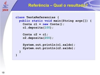 Referência – Qual o resultado? class   TestaReferencias   { public   static   void   main ( String   args [])   { Conta   c1   =   new   Conta (); c1 . deposita ( 100 ); Conta   c2   =   c1 ; c2 . deposita ( 200 ); System . out . println ( c1 . saldo ); System . out . println ( c2 . saldo ); } } 