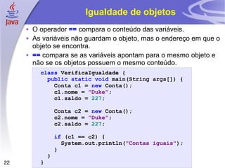 Igualdade de objetos O operador  ==  compara o conteúdo das variáveis. As variáveis não guardam o objeto, mas o endereço em que o objeto se encontra. ==  compara se as variáveis apontam para o mesmo objeto e não se os objetos possuem o mesmo conteúdo. class   VerificaIgualdade   { public   static   void   main ( String   args [])   { Conta   c1   =   new   Conta (); c1 . nome   =   "Duke" ; c1 . saldo   =   227 ; Conta   c2   =   new   Conta (); c2 . nome   =   "Duke" ; c2 . saldo   =   227 ; if   ( c1   ==   c2 )   { System . out . println ( "Contas iguais" ); } } } 