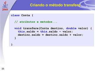 Criando o método transfere class   Conta   { // atributos e metodos... void   transfere ( Conta   destino ,   double   valor )   { this . saldo   =   this . saldo   –   valor ; destino . saldo   =   destino . saldo   +   valor ; } } 