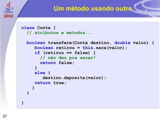 Um método usando outro class   Conta   { // atributos e metodos... boolean   transfere ( Conta   destino ,   double   valor )   { boolean   retirou   =   this . saca ( valor ); if   ( retirou   ==   false )   { // não deu pra sacar! return   false ; } else   { destino . deposita ( valor ); return   true ; } } } 