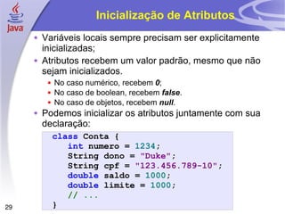 Inicialização de Atributos Variáveis locais sempre precisam ser explicitamente inicializadas; Atributos recebem um valor padrão, mesmo que não sejam inicializados. No caso numérico, recebem  0 ; No caso de boolean, recebem  false . No caso de objetos, recebem  null . Podemos inicializar os atributos juntamente com sua declaração:  class   Conta   { int   numero   =   1234 ; String   dono   =   "Duke" ; String   cpf   =   "123.456.789-10" ; double   saldo   =   1000 ; double   limite   =   1000 ; // ... } 