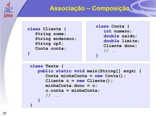 Associação – Composição  class   Cliente   { String   nome ; String endereco ; String   cpf ; Conta conta; } class   Conta   { int   numero ; double   saldo ; double   limite ; Cliente dono ; // .. } class   Teste   { public   static   void   main ( String []   args )   { Conta   minhaConta   =   new   Conta (); Cliente   c   =   new   Cliente (); minhaConta . dono   =   c ; c.conta = minhaConta; // ... }   } 