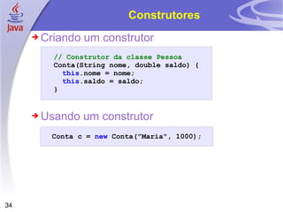 Construtores Criando um construtor Usando um construtor // Construtor da classe Pessoa Conta (String nome,   double   saldo )   { this . nome   =   nome ; this . saldo   =   saldo ; } Conta   c   =   new   Conta ("Maria", 1000); 