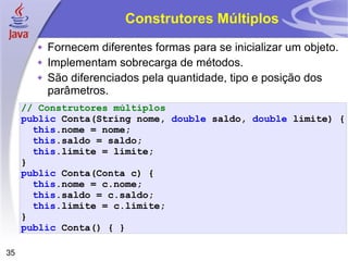 Construtores Múltiplos Fornecem diferentes formas para se inicializar um objeto. Implementam sobrecarga de métodos.  São diferenciados pela quantidade, tipo e posição dos parâmetros. // Construtores múltiplos public   Conta (String nome,  double   saldo ,   double   limite )   { this . nome   =   nome ; this . saldo   =   saldo ; this . limite   =   limite ; } public   Conta ( Conta   c )   { this .nome   =   c . nome ; this . saldo   =   c . saldo ; this . limite   =   c . limite ; } public   Conta ()   {   } 