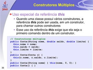 Construtores Múltiplos Uso especial da referência  this Quando uma classe possui vários construtores, a referência  this  pode ser usada, em um construtor, para chamar outros construtores Esse uso da referência  this  exige que ela seja o primeiro comando dentro de um construtor. // Construtores múltiplos public   Conta (String nome,  double   saldo ,   double   limite )   { this . nome   =   nome ; this . saldo   =   saldo ; this . limite   =   limite ; } public   Conta ( Conta   c )   { this (c.nome, c.saldo, c.limite) ; } public   Conta(String nome)   {   this (nome, 0, 0);   } public   Conta ()   {   } 