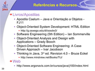 Referências e Recursos Livros/Apostilas Apostila Caelum – Java e Orientação a Objetos - FJ11 Object-Oriented System Development: HTML Edition http://g.oswego.edu/dl/oosdw3/ Software Engineering (5th Edition) – Ian Sommerville Object-Oriented Analysis and Design with Applications – Grady Booch Object-Oriented Software Engineering: A Case Driven Approach – Ivar Jacobson Thinking in Java, 3 rd  ed. Revision 4.0 – Bruce Eckel http://www.mindview.net/Books/TIJ/ Web http://www.argonavis.com.br/cursos/java/j100/index.html 