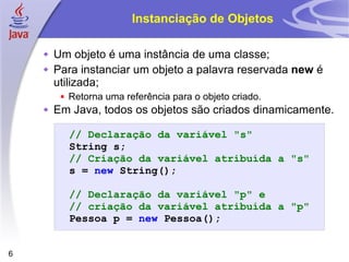 Instanciação de Objetos Um objeto é uma instância de uma classe; Para instanciar um objeto a palavra reservada  new  é utilizada; Retorna uma referência para o objeto criado. Em Java, todos os objetos são criados dinamicamente. // Declaração da variável "s" String   s ; // Criação da variável atribuída a "s" s   =   new   String (); // Declaração da variável "p" e // criação da variável atribuída a "p" Pessoa   p   =   new   Pessoa (); 