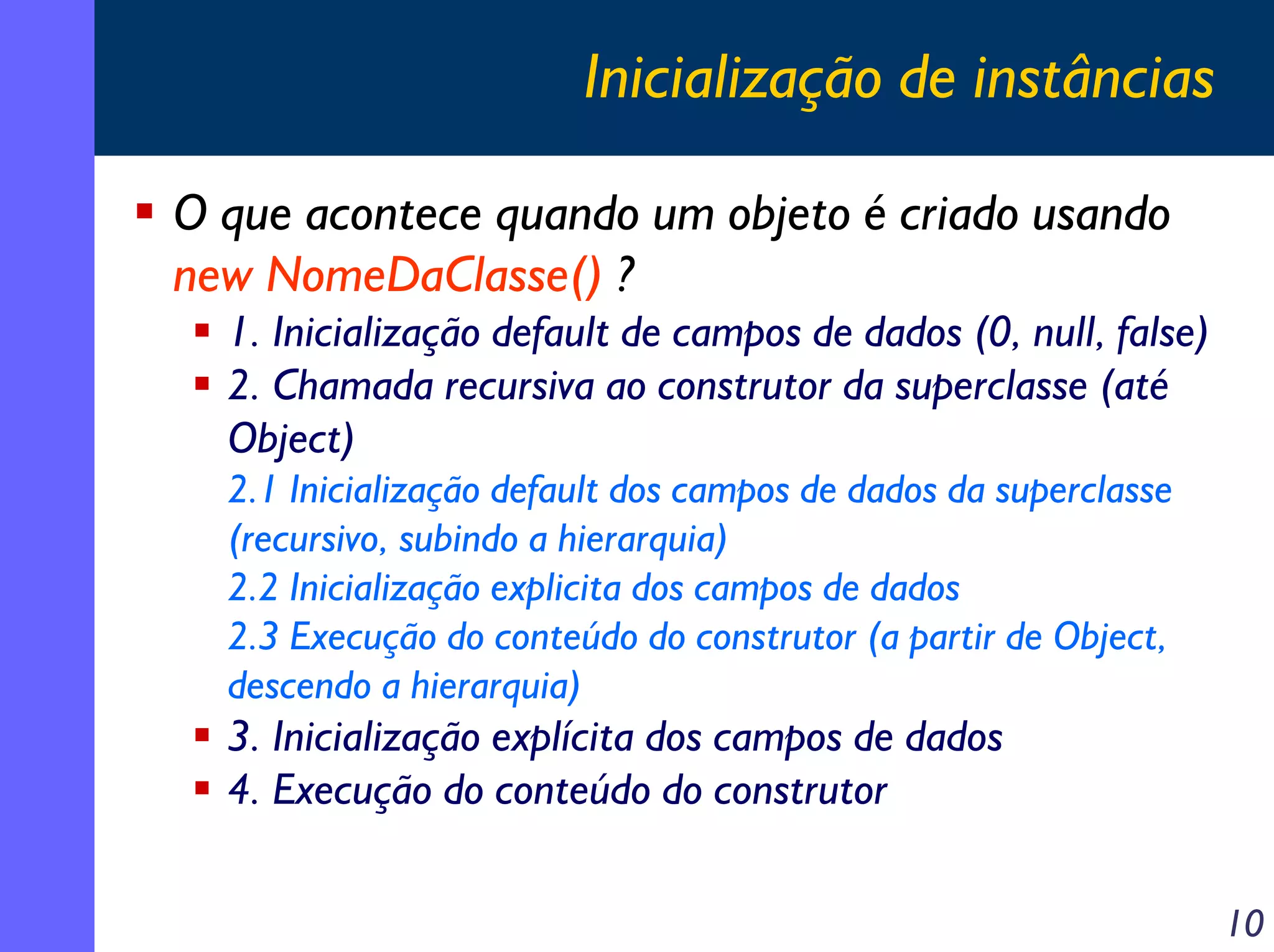 Inicialização de instâncias
O que acontece quando um objeto é criado usando
new NomeDaClasse() ?
1. Inicialização default de campos de dados (0, null, false)
2. Chamada recursiva ao construtor da superclasse (até
Object)
2.1 Inicialização default dos campos de dados da superclasse
(recursivo, subindo a hierarquia)
2.2 Inicialização explicita dos campos de dados
2.3 Execução do conteúdo do construtor (a partir de Object,
descendo a hierarquia)

3. Inicialização explícita dos campos de dados
4. Execução do conteúdo do construtor
10

 