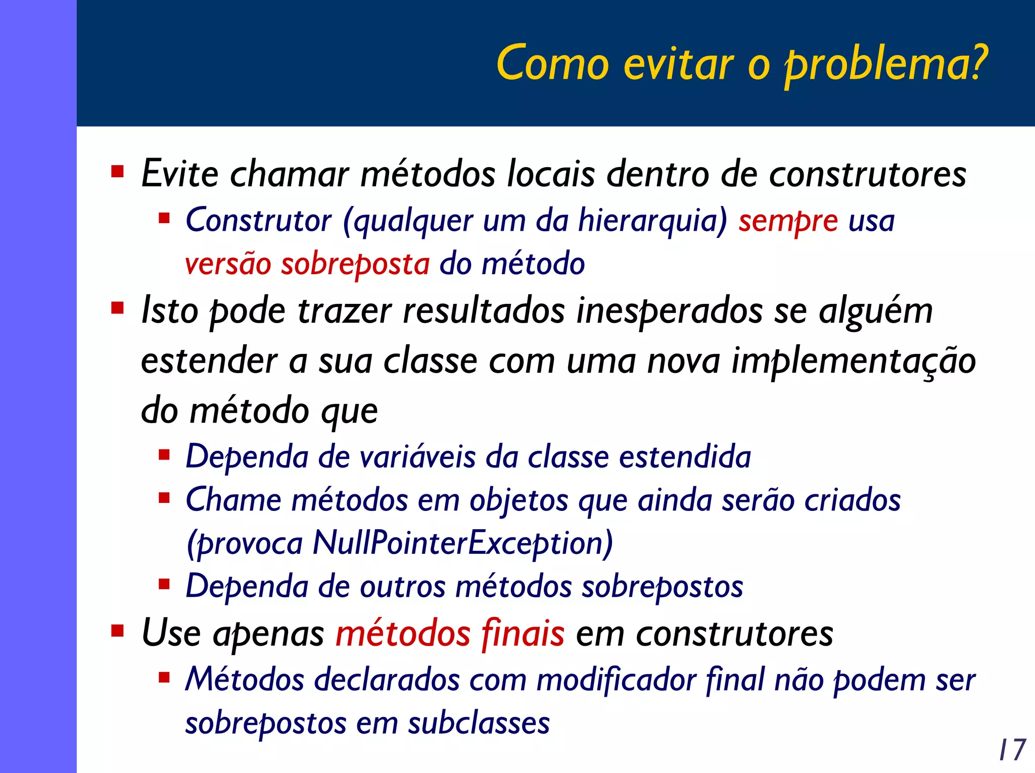 Como evitar o problema?
Evite chamar métodos locais dentro de construtores
Construtor (qualquer um da hierarquia) sempre usa
versão sobreposta do método

Isto pode trazer resultados inesperados se alguém
estender a sua classe com uma nova implementação
do método que
Dependa de variáveis da classe estendida
Chame métodos em objetos que ainda serão criados
(provoca NullPointerException)
Dependa de outros métodos sobrepostos

Use apenas métodos finais em construtores
Métodos declarados com modificador final não podem ser
sobrepostos em subclasses

17

 