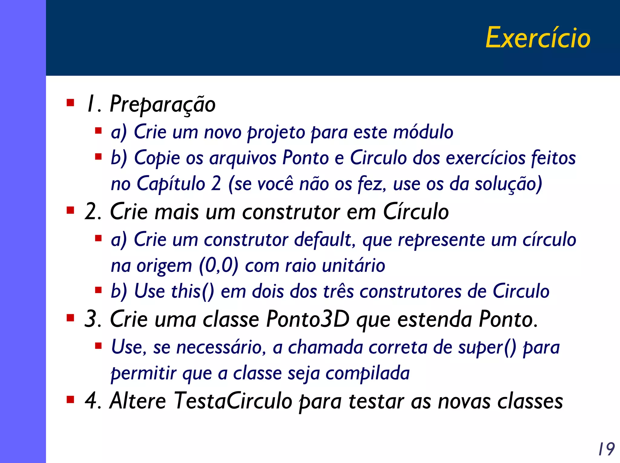 Exercício
1. Preparação
a) Crie um novo projeto para este módulo
b) Copie os arquivos Ponto e Circulo dos exercícios feitos
no Capítulo 2 (se você não os fez, use os da solução)

2. Crie mais um construtor em Círculo
a) Crie um construtor default, que represente um círculo
na origem (0,0) com raio unitário
b) Use this() em dois dos três construtores de Circulo

3. Crie uma classe Ponto3D que estenda Ponto.
Use, se necessário, a chamada correta de super() para
permitir que a classe seja compilada

4. Altere TestaCirculo para testar as novas classes
19

 