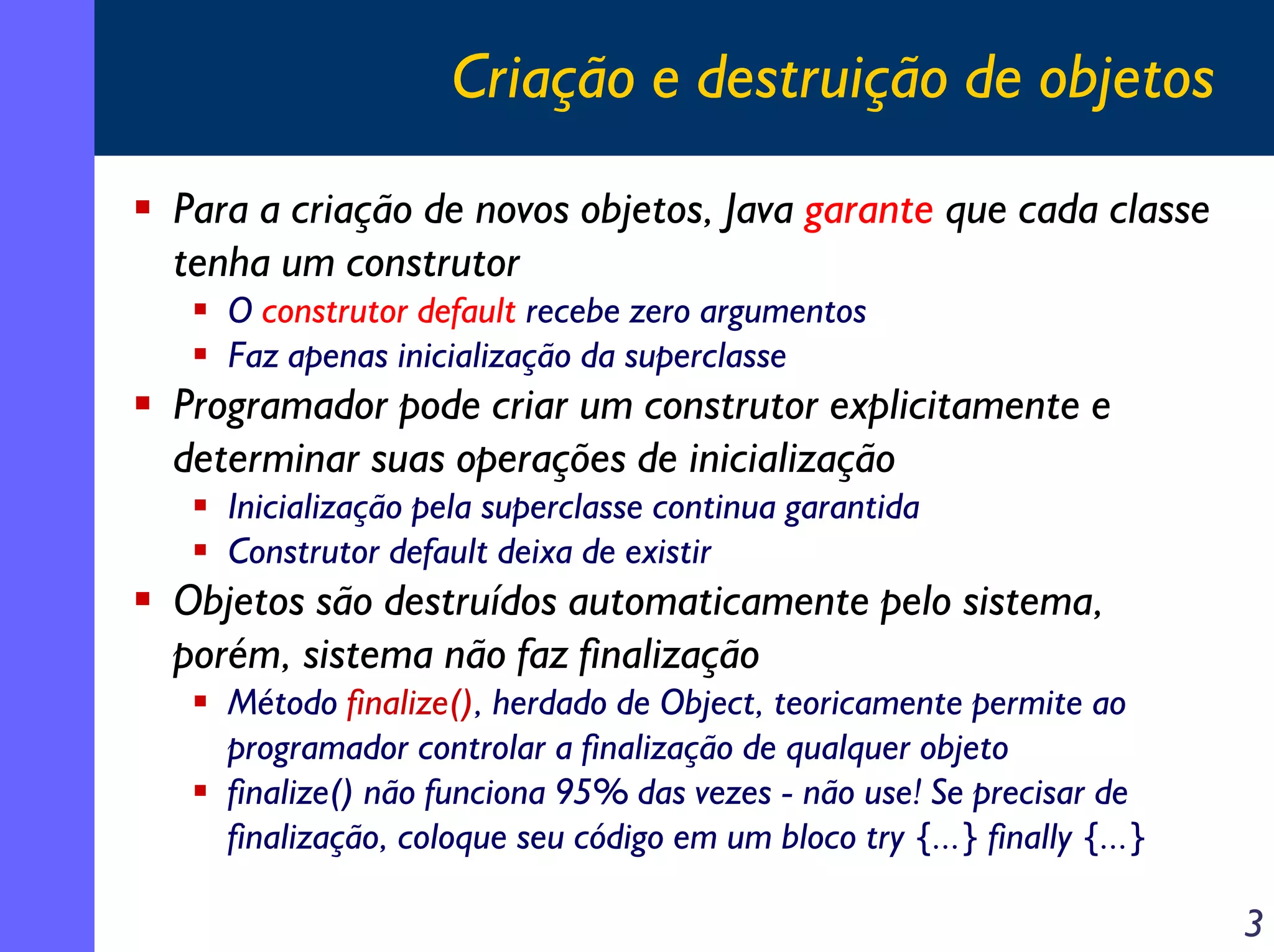 Criação e destruição de objetos
Para a criação de novos objetos, Java garante que cada classe
tenha um construtor
O construtor default recebe zero argumentos
Faz apenas inicialização da superclasse

Programador pode criar um construtor explicitamente e
determinar suas operações de inicialização
Inicialização pela superclasse continua garantida
Construtor default deixa de existir

Objetos são destruídos automaticamente pelo sistema,
porém, sistema não faz finalização
Método finalize(), herdado de Object, teoricamente permite ao
programador controlar a finalização de qualquer objeto
finalize() não funciona 95% das vezes - não use! Se precisar de
finalização, coloque seu código em um bloco try {...} finally {...}

3

 