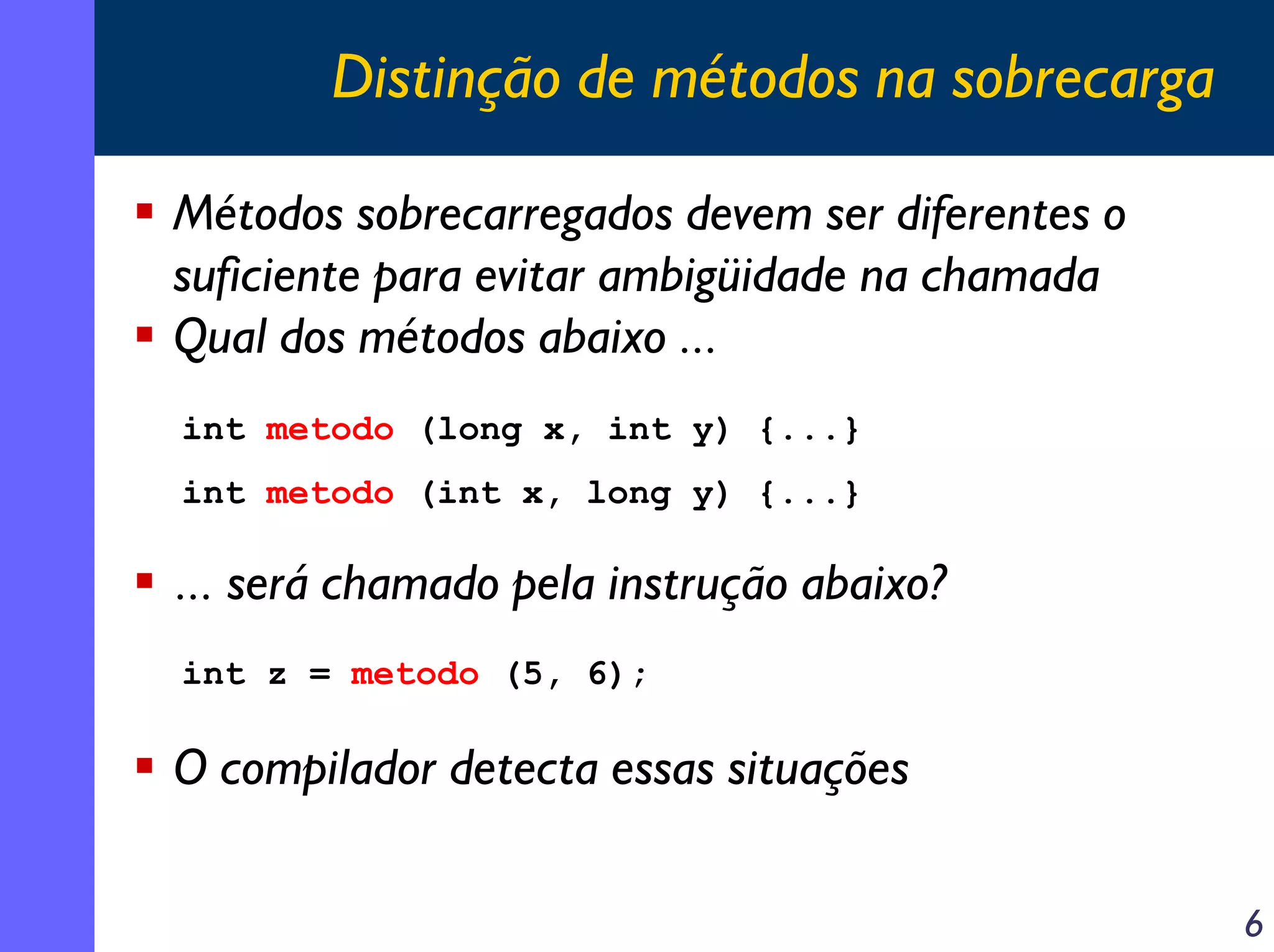 Distinção de métodos na sobrecarga
Métodos sobrecarregados devem ser diferentes o
suficiente para evitar ambigüidade na chamada
Qual dos métodos abaixo ...
int metodo (long x, int y) {...}
int metodo (int x, long y) {...}

... será chamado pela instrução abaixo?
int z = metodo (5, 6);

O compilador detecta essas situações
6

 