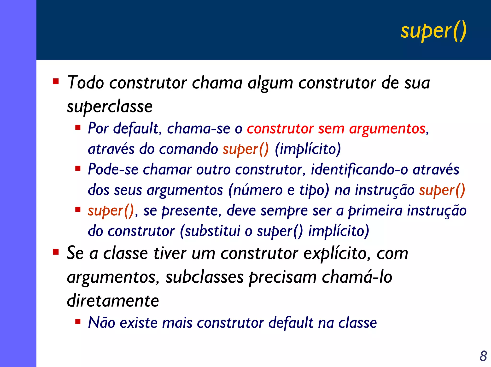super()
Todo construtor chama algum construtor de sua
superclasse
Por default, chama-se o construtor sem argumentos,
através do comando super() (implícito)
Pode-se chamar outro construtor, identificando-o através
dos seus argumentos (número e tipo) na instrução super()
super(), se presente, deve sempre ser a primeira instrução
do construtor (substitui o super() implícito)

Se a classe tiver um construtor explícito, com
argumentos, subclasses precisam chamá-lo
diretamente
Não existe mais construtor default na classe
8

 