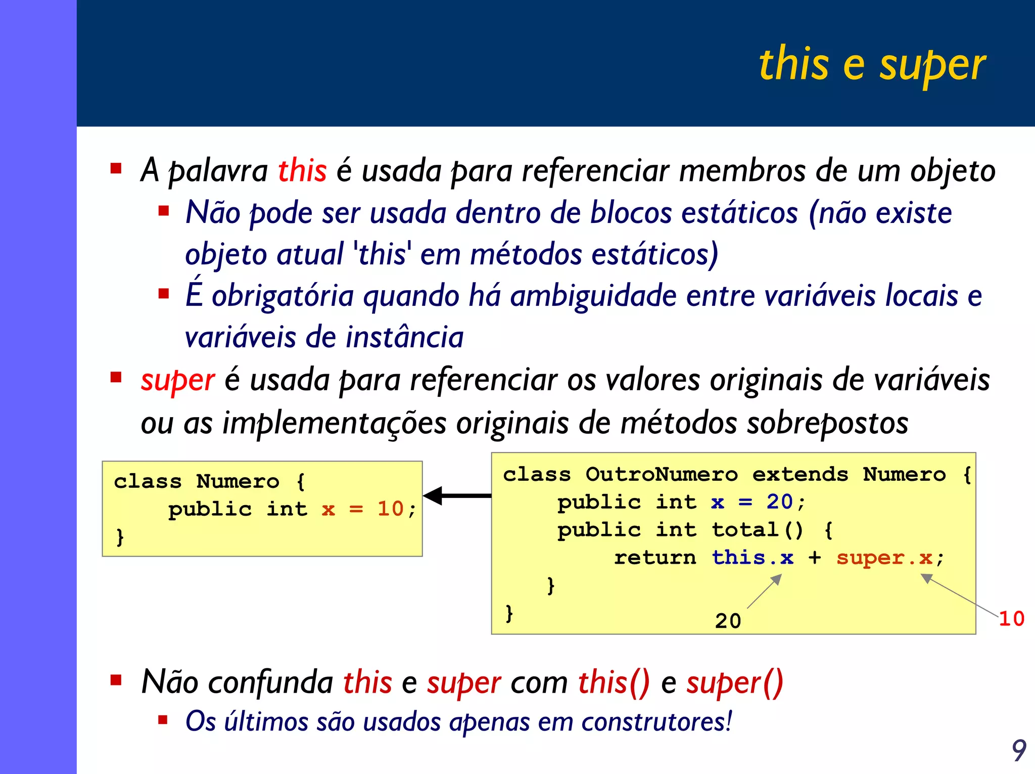 this e super
A palavra this é usada para referenciar membros de um objeto
Não pode ser usada dentro de blocos estáticos (não existe
objeto atual 'this' em métodos estáticos)
É obrigatória quando há ambiguidade entre variáveis locais e
variáveis de instância
super é usada para referenciar os valores originais de variáveis
ou as implementações originais de métodos sobrepostos
class Numero {
public int x = 10;
}

class OutroNumero extends Numero {
public int x = 20;
public int total() {
return this.x + super.x;
}
}
20

10

Não confunda this e super com this() e super()
Os últimos são usados apenas em construtores!

9

 