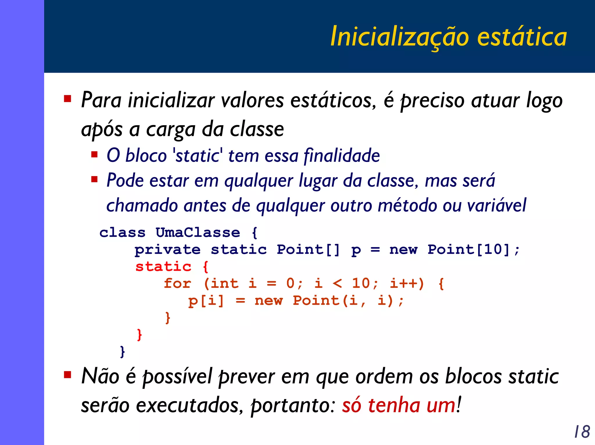 Inicialização estática
Para inicializar valores estáticos, é preciso atuar logo
após a carga da classe
O bloco 'static' tem essa finalidade
Pode estar em qualquer lugar da classe, mas será
chamado antes de qualquer outro método ou variável
class UmaClasse {
private static Point[] p = new Point[10];
static {
for (int i = 0; i < 10; i++) {
p[i] = new Point(i, i);
}
}
}

Não é possível prever em que ordem os blocos static
serão executados, portanto: só tenha um!
18

 