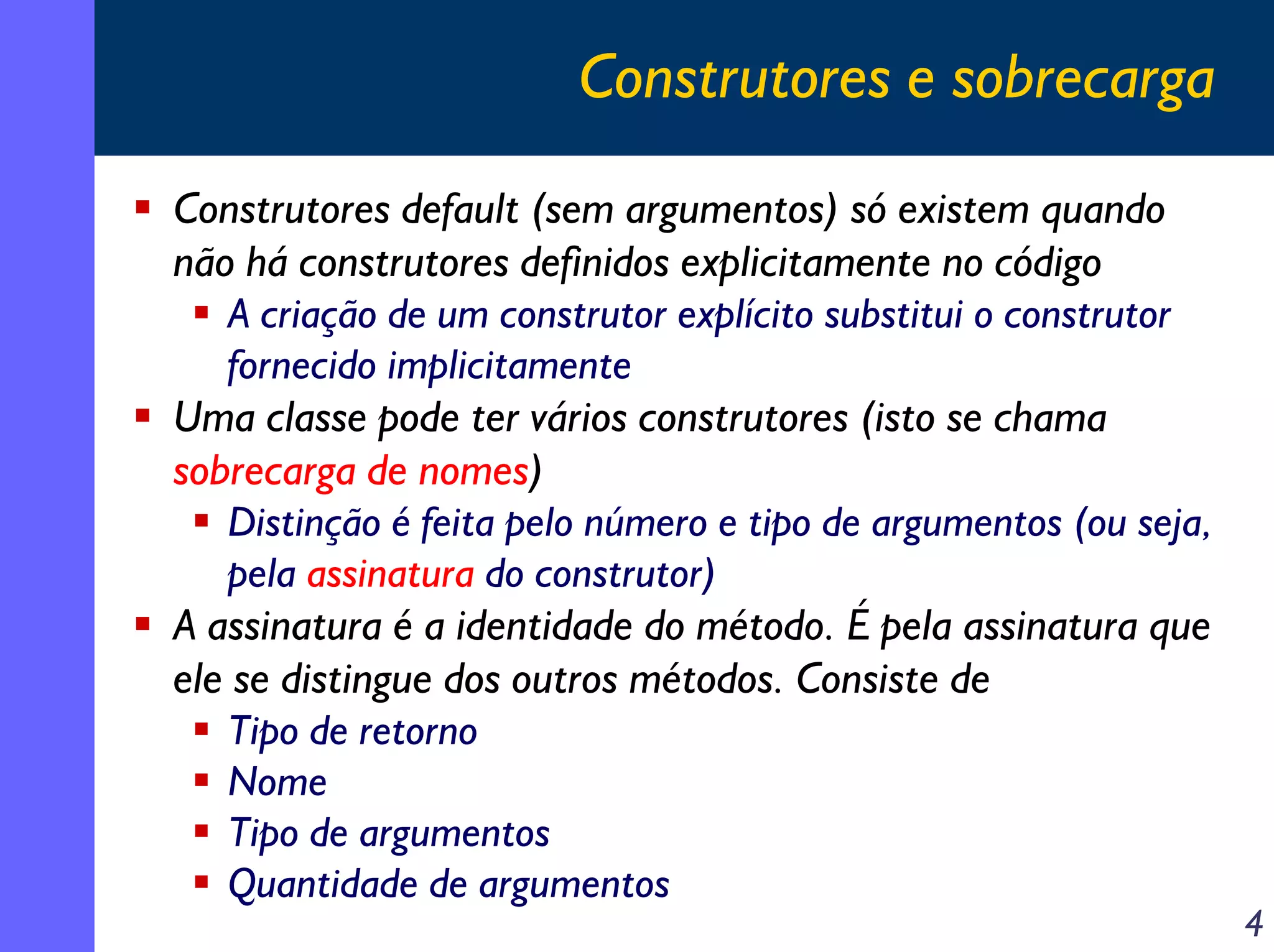 Construtores e sobrecarga
Construtores default (sem argumentos) só existem quando
não há construtores definidos explicitamente no código
A criação de um construtor explícito substitui o construtor
fornecido implicitamente
Uma classe pode ter vários construtores (isto se chama
sobrecarga de nomes)
Distinção é feita pelo número e tipo de argumentos (ou seja,
pela assinatura do construtor)
A assinatura é a identidade do método. É pela assinatura que
ele se distingue dos outros métodos. Consiste de
Tipo de retorno
Nome
Tipo de argumentos
Quantidade de argumentos

4

 