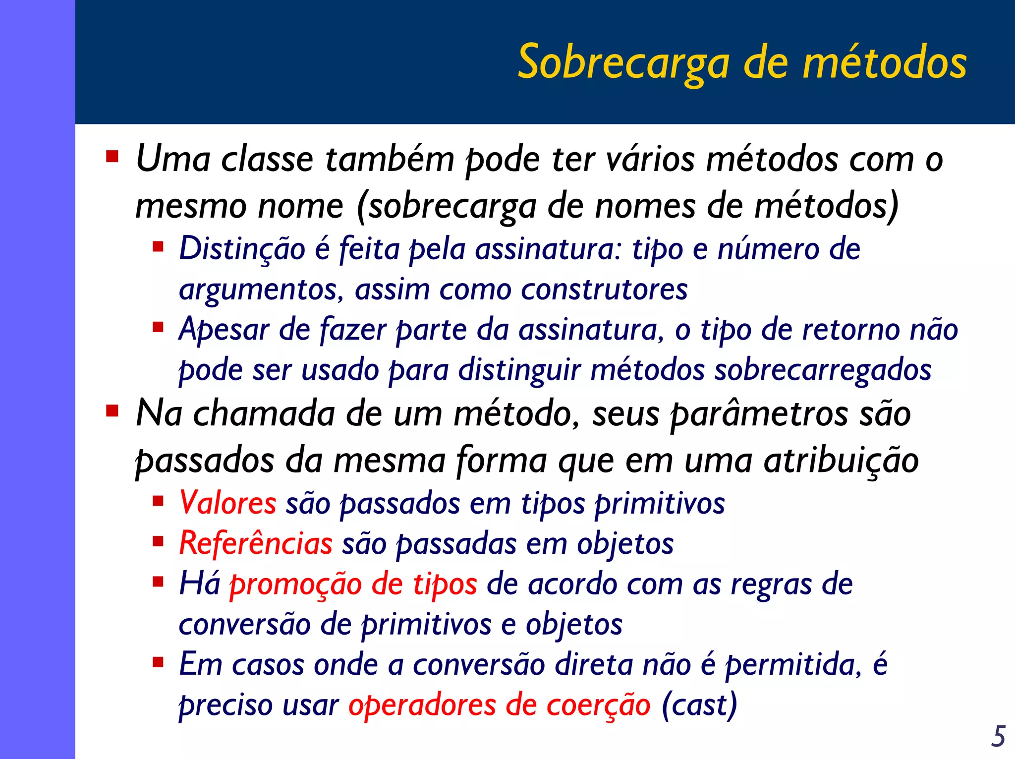 Sobrecarga de métodos
Uma classe também pode ter vários métodos com o
mesmo nome (sobrecarga de nomes de métodos)

Distinção é feita pela assinatura: tipo e número de
argumentos, assim como construtores
Apesar de fazer parte da assinatura, o tipo de retorno não
pode ser usado para distinguir métodos sobrecarregados

Na chamada de um método, seus parâmetros são
passados da mesma forma que em uma atribuição
Valores são passados em tipos primitivos
Referências são passadas em objetos
Há promoção de tipos de acordo com as regras de
conversão de primitivos e objetos
Em casos onde a conversão direta não é permitida, é
preciso usar operadores de coerção (cast)

5

 