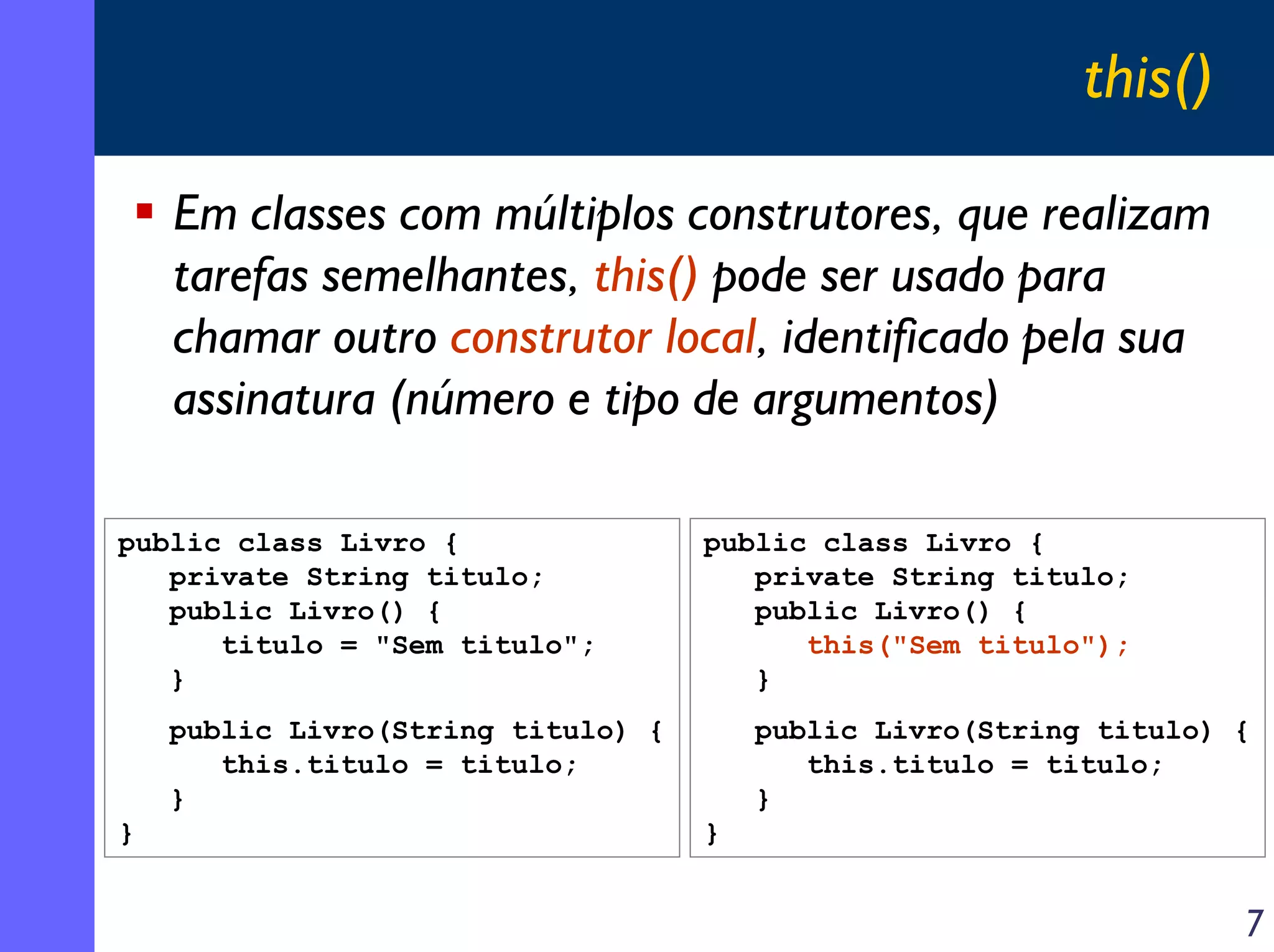 this()
Em classes com múltiplos construtores, que realizam
tarefas semelhantes, this() pode ser usado para
chamar outro construtor local, identificado pela sua
assinatura (número e tipo de argumentos)
public class Livro {
private String titulo;
public Livro() {
titulo = "Sem titulo";
}

public class Livro {
private String titulo;
public Livro() {
this("Sem titulo");
}

public Livro(String titulo) {
this.titulo = titulo;
}
}

public Livro(String titulo) {
this.titulo = titulo;
}
}

7

 