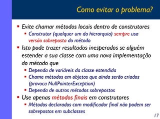 Como evitar o problema?
Evite chamar métodos locais dentro de construtores
Construtor (qualquer um da hierarquia) sempre usa
versão sobreposta do método

Isto pode trazer resultados inesperados se alguém
estender a sua classe com uma nova implementação
do método que
Dependa de variáveis da classe estendida
Chame métodos em objetos que ainda serão criados
(provoca NullPointerException)
Dependa de outros métodos sobrepostos

Use apenas métodos finais em construtores
Métodos declarados com modificador final não podem ser
sobrepostos em subclasses

17

 
