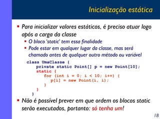 Inicialização estática
Para inicializar valores estáticos, é preciso atuar logo
após a carga da classe
O bloco 'static' tem essa finalidade
Pode estar em qualquer lugar da classe, mas será
chamado antes de qualquer outro método ou variável
class UmaClasse {
private static Point[] p = new Point[10];
static {
for (int i = 0; i < 10; i++) {
p[i] = new Point(i, i);
}
}
}

Não é possível prever em que ordem os blocos static
serão executados, portanto: só tenha um!
18

 