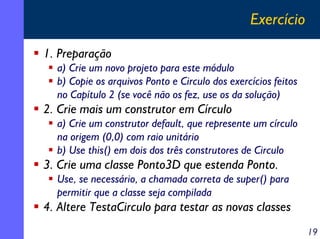 Exercício
1. Preparação
a) Crie um novo projeto para este módulo
b) Copie os arquivos Ponto e Circulo dos exercícios feitos
no Capítulo 2 (se você não os fez, use os da solução)

2. Crie mais um construtor em Círculo
a) Crie um construtor default, que represente um círculo
na origem (0,0) com raio unitário
b) Use this() em dois dos três construtores de Circulo

3. Crie uma classe Ponto3D que estenda Ponto.
Use, se necessário, a chamada correta de super() para
permitir que a classe seja compilada

4. Altere TestaCirculo para testar as novas classes
19

 