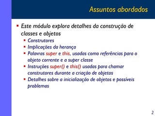 Assuntos abordados
Este módulo explora detalhes da construção de
classes e objetos
Construtores
Implicações da herança
Palavras super e this, usadas como referências para o
objeto corrente e a super classe
Instruções super() e this() usadas para chamar
construtores durante a criação de objetos
Detalhes sobre a inicialização de objetos e possíveis
problemas

2

 
