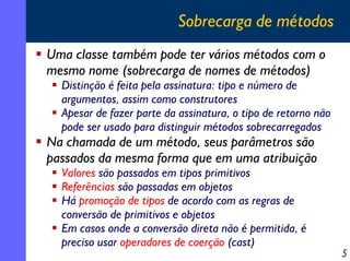 Sobrecarga de métodos
Uma classe também pode ter vários métodos com o
mesmo nome (sobrecarga de nomes de métodos)

Distinção é feita pela assinatura: tipo e número de
argumentos, assim como construtores
Apesar de fazer parte da assinatura, o tipo de retorno não
pode ser usado para distinguir métodos sobrecarregados

Na chamada de um método, seus parâmetros são
passados da mesma forma que em uma atribuição
Valores são passados em tipos primitivos
Referências são passadas em objetos
Há promoção de tipos de acordo com as regras de
conversão de primitivos e objetos
Em casos onde a conversão direta não é permitida, é
preciso usar operadores de coerção (cast)

5

 