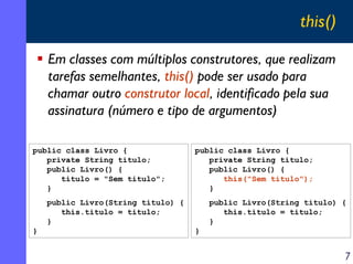 this()
Em classes com múltiplos construtores, que realizam
tarefas semelhantes, this() pode ser usado para
chamar outro construtor local, identificado pela sua
assinatura (número e tipo de argumentos)
public class Livro {
private String titulo;
public Livro() {
titulo = "Sem titulo";
}

public class Livro {
private String titulo;
public Livro() {
this("Sem titulo");
}

public Livro(String titulo) {
this.titulo = titulo;
}
}

public Livro(String titulo) {
this.titulo = titulo;
}
}

7

 
