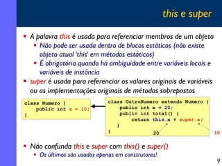 this e super
A palavra this é usada para referenciar membros de um objeto
Não pode ser usada dentro de blocos estáticos (não existe
objeto atual 'this' em métodos estáticos)
É obrigatória quando há ambiguidade entre variáveis locais e
variáveis de instância
super é usada para referenciar os valores originais de variáveis
ou as implementações originais de métodos sobrepostos
class Numero {
public int x = 10;
}

class OutroNumero extends Numero {
public int x = 20;
public int total() {
return this.x + super.x;
}
}
20

10

Não confunda this e super com this() e super()
Os últimos são usados apenas em construtores!

9

 