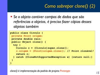 Como sobrepor clone() (2)

   Se o objeto contiver campos de dados que são
   referências a objetos, é preciso fazer cópia...