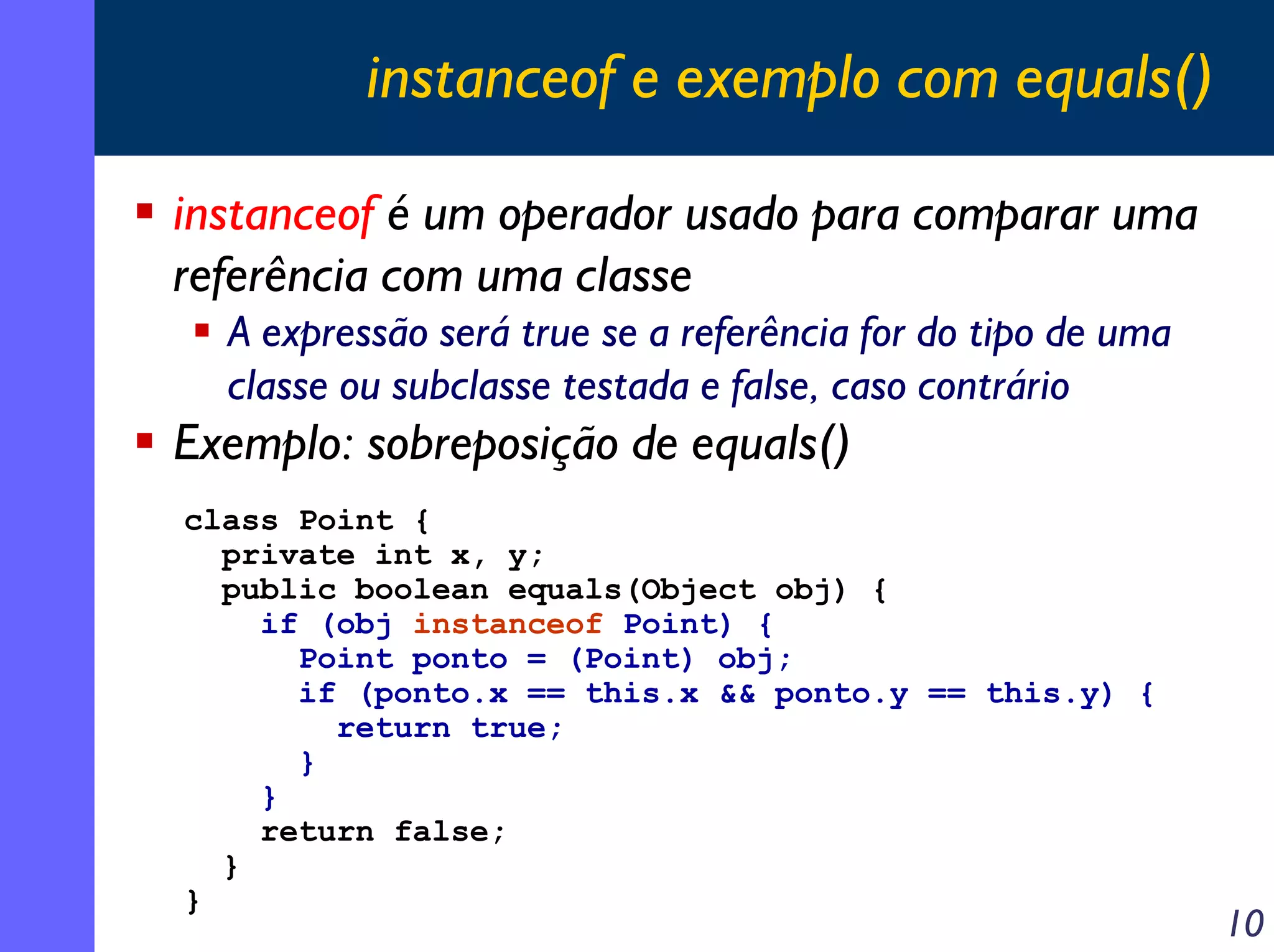 instanceof e exemplo com equals()
instanceof é um operador usado para comparar uma
referência com uma classe
A expressão será true se a referência for do tipo de uma
classe ou subclasse testada e false, caso contrário

Exemplo: sobreposição de equals()
class Point {
private int x, y;
public boolean equals(Object obj) {
if (obj instanceof Point) {
Point ponto = (Point) obj;
if (ponto.x == this.x && ponto.y == this.y) {
return true;
}
}
return false;
}
}

10

 