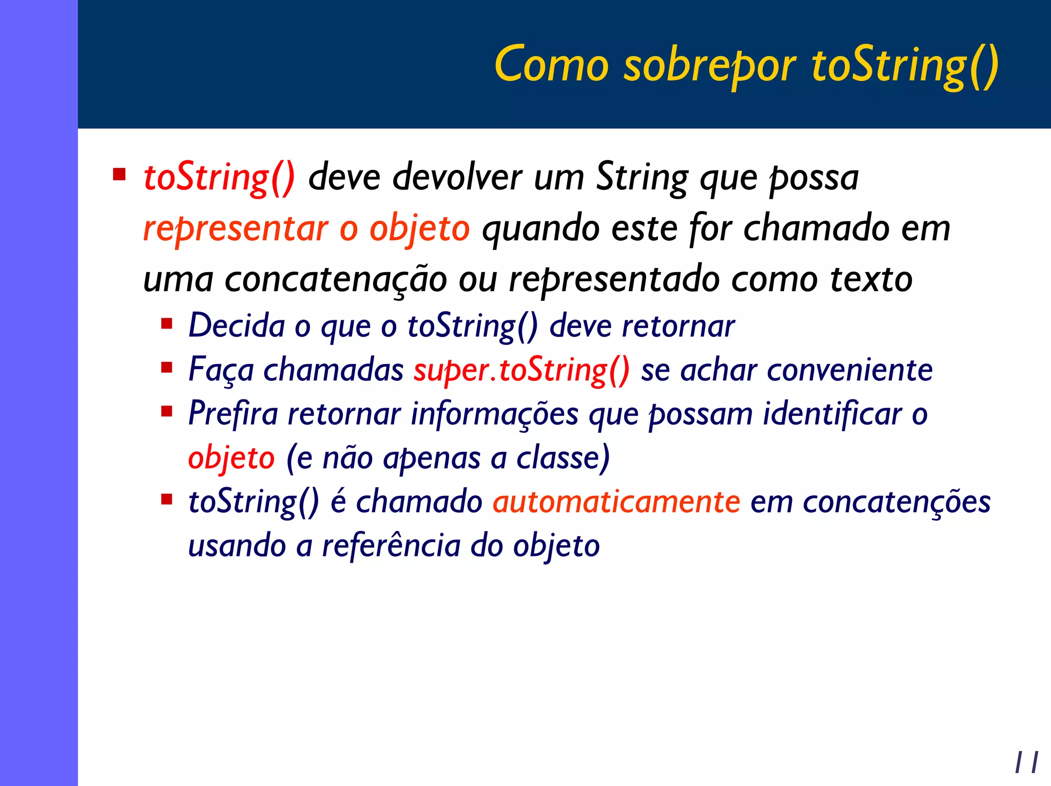 Como sobrepor toString()
toString() deve devolver um String que possa
representar o objeto quando este for chamado em
uma concatenação ou representado como texto
Decida o que o toString() deve retornar
Faça chamadas super.toString() se achar conveniente
Prefira retornar informações que possam identificar o
objeto (e não apenas a classe)
toString() é chamado automaticamente em concatenções
usando a referência do objeto

11

 