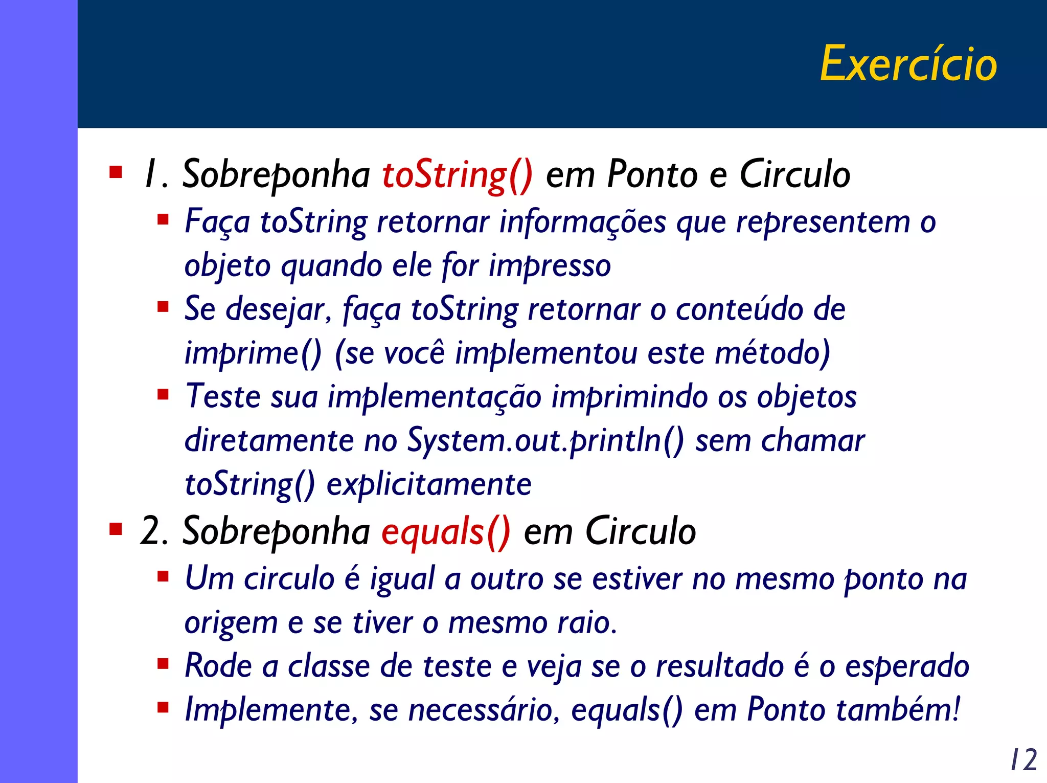 Exercício
1. Sobreponha toString() em Ponto e Circulo
Faça toString retornar informações que representem o
objeto quando ele for impresso
Se desejar, faça toString retornar o conteúdo de
imprime() (se você implementou este método)
Teste sua implementação imprimindo os objetos
diretamente no System.out.println() sem chamar
toString() explicitamente

2. Sobreponha equals() em Circulo
Um circulo é igual a outro se estiver no mesmo ponto na
origem e se tiver o mesmo raio.
Rode a classe de teste e veja se o resultado é o esperado
Implemente, se necessário, equals() em Ponto também!
12

 