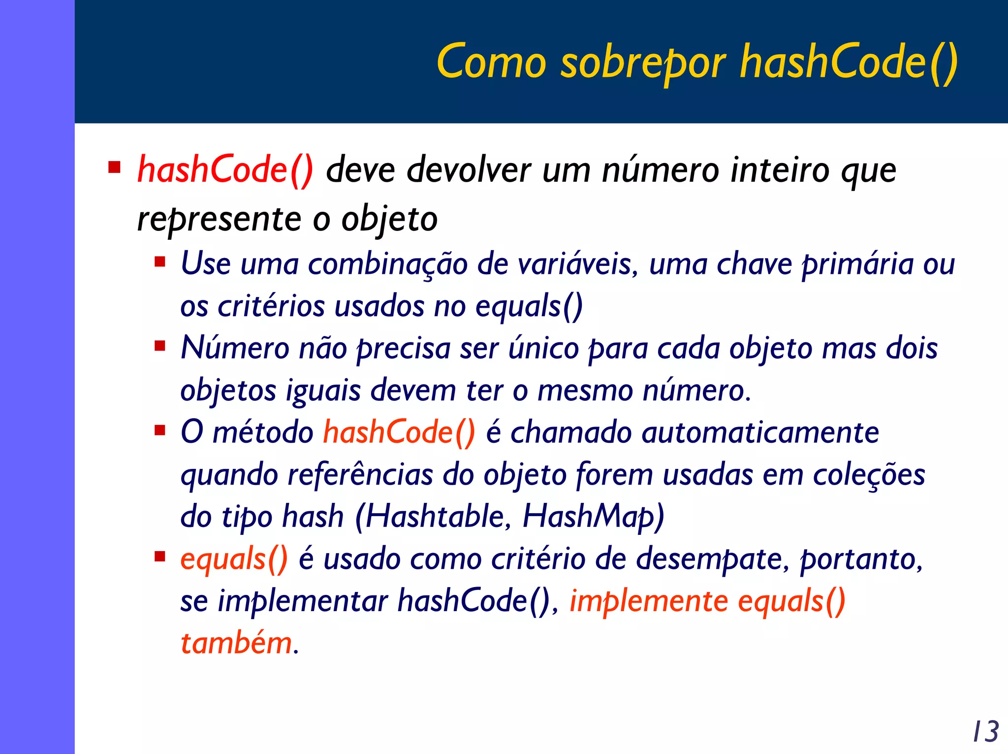 Como sobrepor hashCode()
hashCode() deve devolver um número inteiro que
represente o objeto
Use uma combinação de variáveis, uma chave primária ou
os critérios usados no equals()
Número não precisa ser único para cada objeto mas dois
objetos iguais devem ter o mesmo número.
O método hashCode() é chamado automaticamente
quando referências do objeto forem usadas em coleções
do tipo hash (Hashtable, HashMap)
equals() é usado como critério de desempate, portanto,
se implementar hashCode(), implemente equals()
também.
13

 