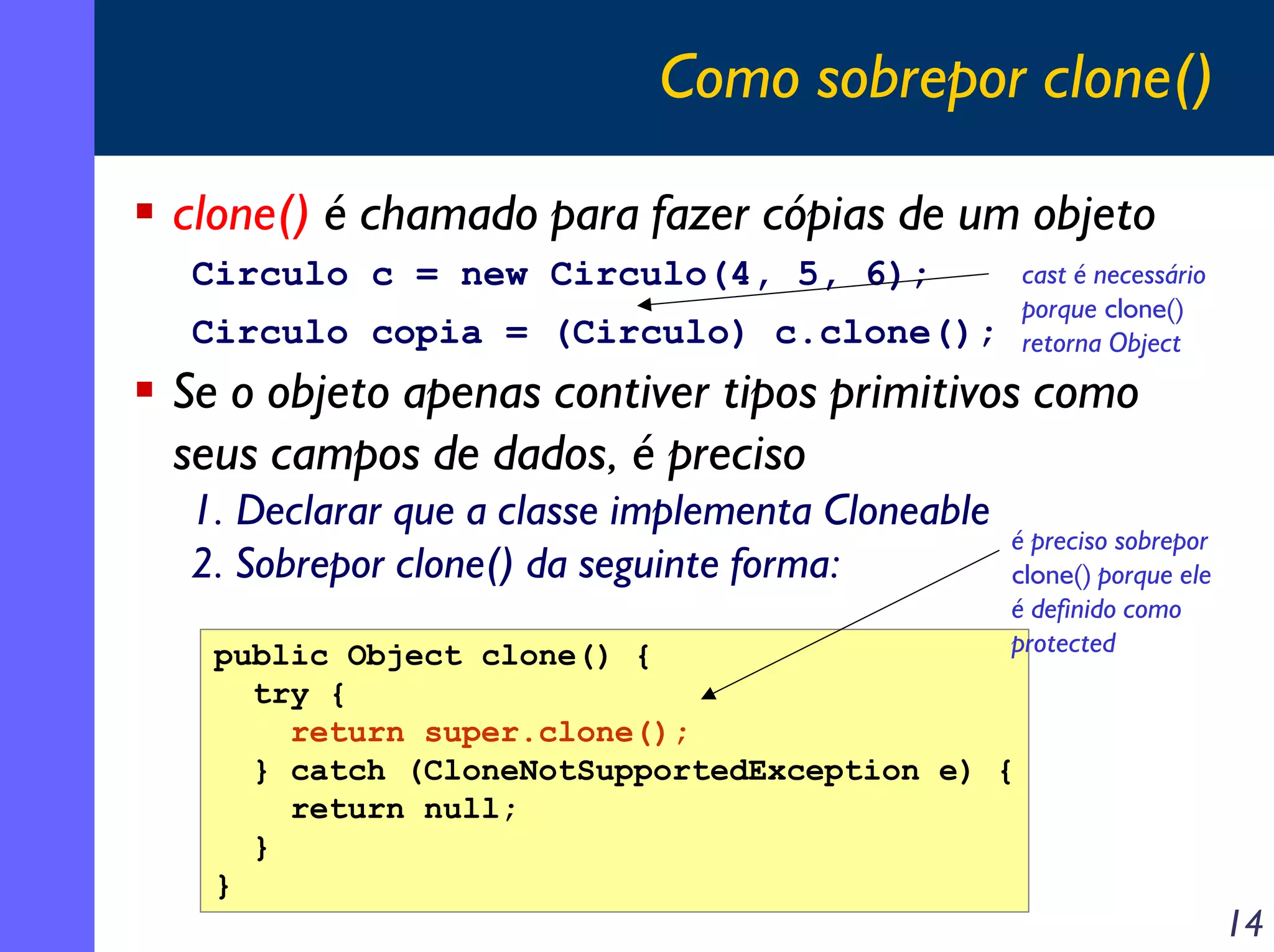 Como sobrepor clone()
clone() é chamado para fazer cópias de um objeto
Circulo c = new Circulo(4, 5, 6);

cast é necessário
porque clone()
retorna Object

Circulo copia = (Circulo) c.clone();

Se o objeto apenas contiver tipos primitivos como
seus campos de dados, é preciso
1. Declarar que a classe implementa Cloneable
2. Sobrepor clone() da seguinte forma:

é preciso sobrepor
clone() porque ele
é definido como
protected

public Object clone() {
try {
return super.clone();
} catch (CloneNotSupportedException e) {
return null;
}
}

14

 
