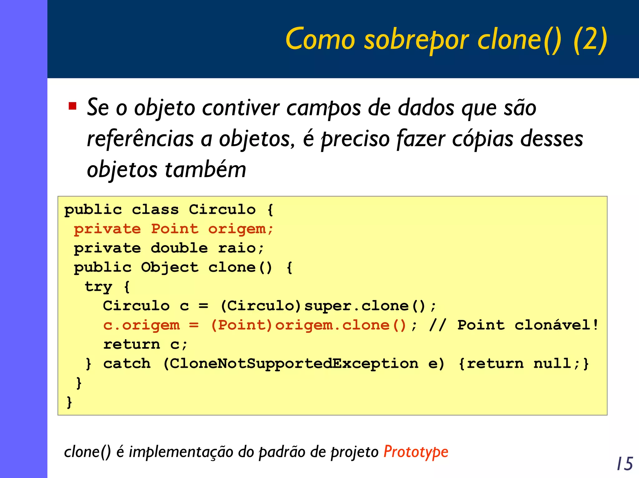 Como sobrepor clone() (2)
Se o objeto contiver campos de dados que são
referências a objetos, é preciso fazer cópias desses
objetos também
public class Circulo {
private Point origem;
private double raio;
public Object clone() {
try {
Circulo c = (Circulo)super.clone();
c.origem = (Point)origem.clone(); // Point clonável!
return c;
} catch (CloneNotSupportedException e) {return null;}
}
}

clone() é implementação do padrão de projeto Prototype

15

 