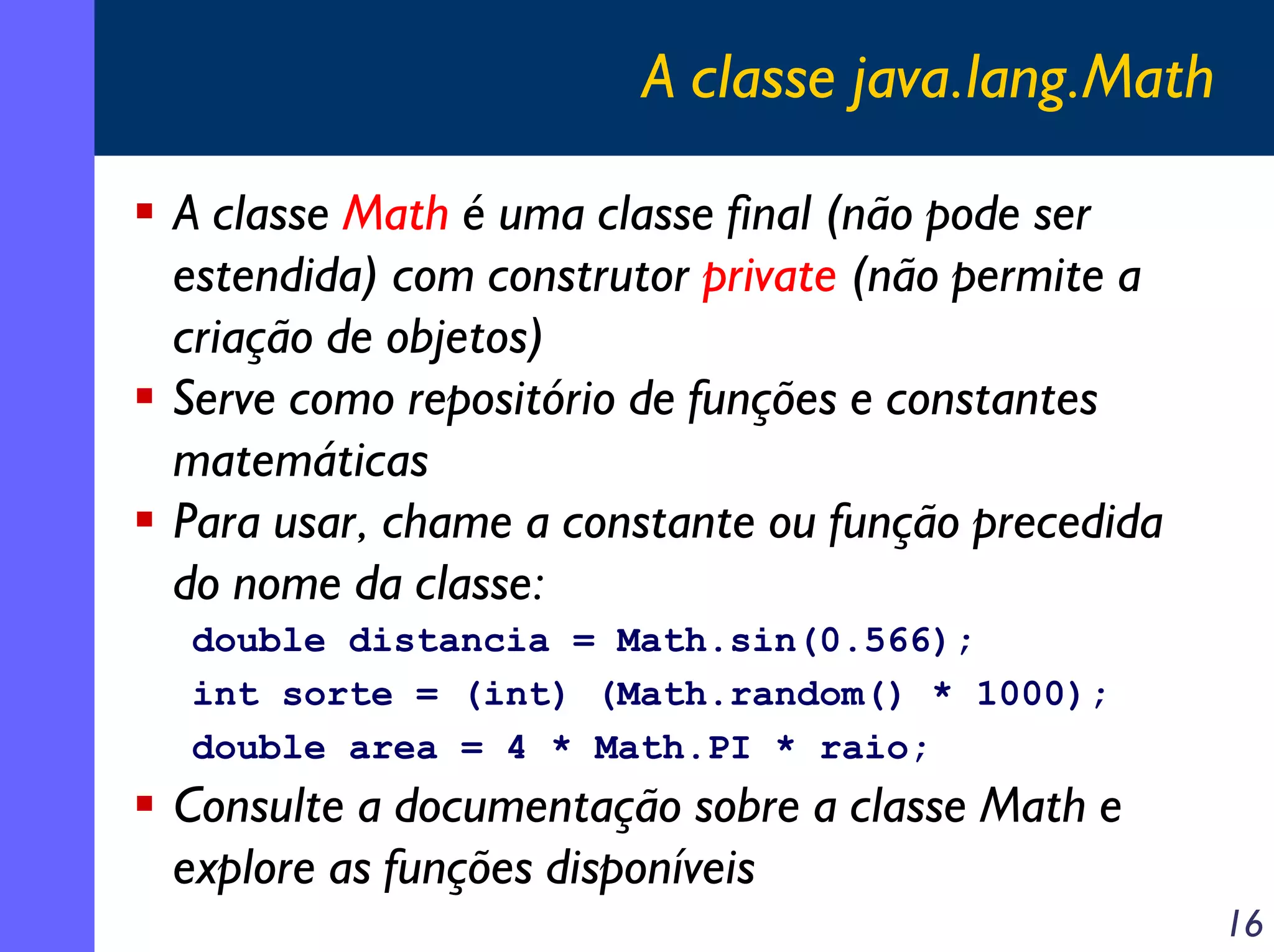 A classe java.lang.Math
A classe Math é uma classe final (não pode ser
estendida) com construtor private (não permite a
criação de objetos)
Serve como repositório de funções e constantes
matemáticas
Para usar, chame a constante ou função precedida
do nome da classe:
double distancia = Math.sin(0.566);
int sorte = (int) (Math.random() * 1000);
double area = 4 * Math.PI * raio;

Consulte a documentação sobre a classe Math e
explore as funções disponíveis
16

 