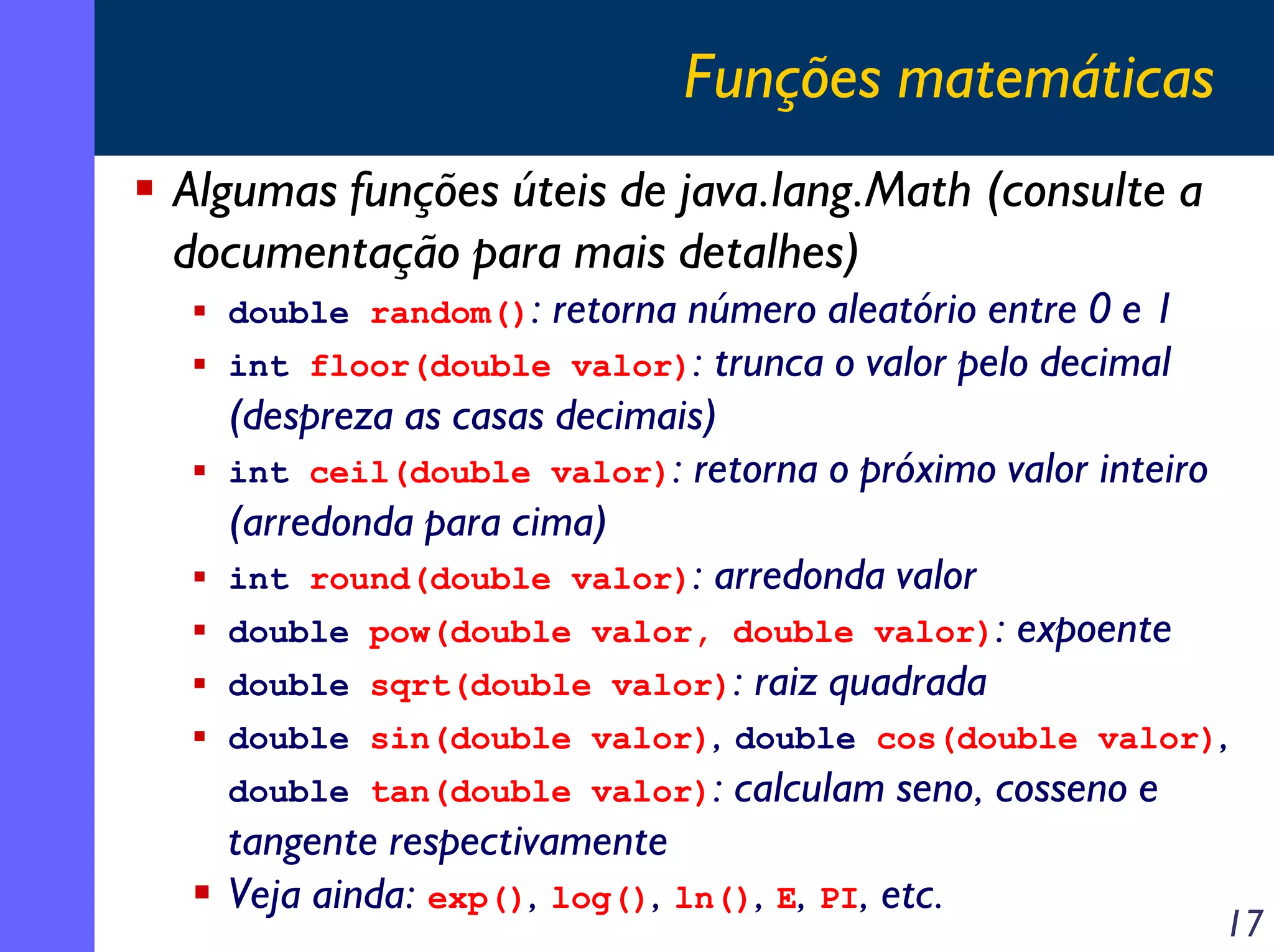 Funções matemáticas
Algumas funções úteis de java.lang.Math (consulte a
documentação para mais detalhes)
double random():

retorna número aleatório entre 0 e 1
int floor(double valor): trunca o valor pelo decimal
(despreza as casas decimais)
int ceil(double valor): retorna o próximo valor inteiro
(arredonda para cima)
int round(double valor): arredonda valor
double pow(double valor, double valor): expoente
double sqrt(double valor): raiz quadrada
double sin(double valor), double cos(double valor),
double tan(double valor): calculam seno, cosseno e
tangente respectivamente
Veja ainda: exp(), log(), ln(), E, PI, etc.

17

 