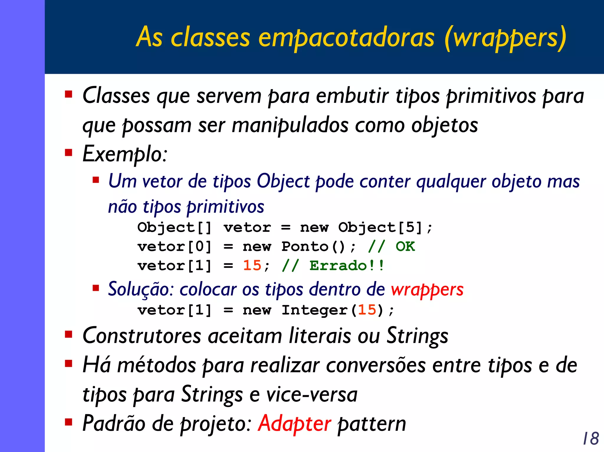 As classes empacotadoras (wrappers)
Classes que servem para embutir tipos primitivos para
que possam ser manipulados como objetos
Exemplo:
Um vetor de tipos Object pode conter qualquer objeto mas
não tipos primitivos
Object[] vetor = new Object[5];
vetor[0] = new Ponto(); // OK
vetor[1] = 15; // Errado!!

Solução: colocar os tipos dentro de wrappers
vetor[1] = new Integer(15);

Construtores aceitam literais ou Strings
Há métodos para realizar conversões entre tipos e de
tipos para Strings e vice-versa
Padrão de projeto: Adapter pattern

18

 