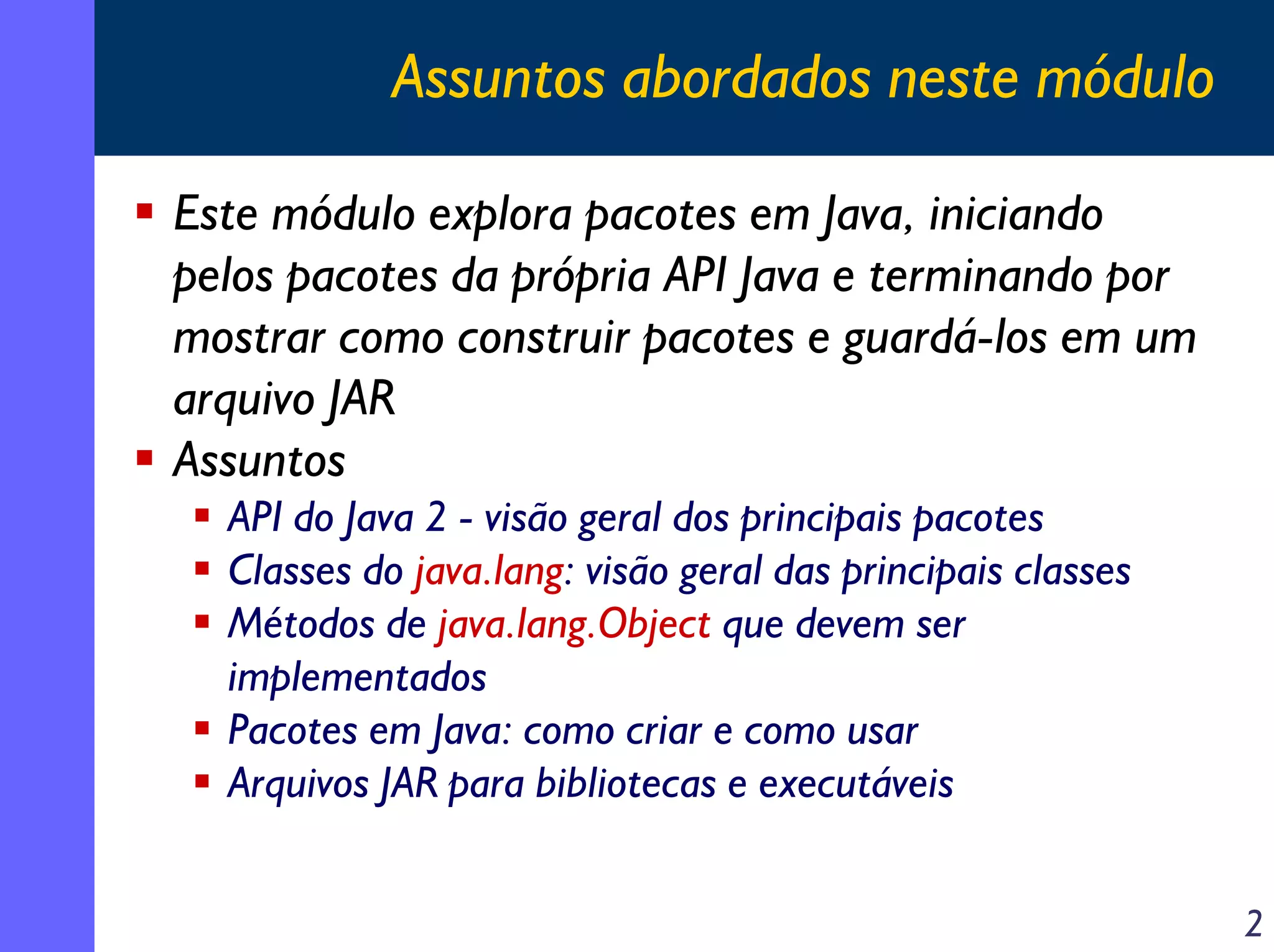 Assuntos abordados neste módulo
Este módulo explora pacotes em Java, iniciando
pelos pacotes da própria API Java e terminando por
mostrar como construir pacotes e guardá-los em um
arquivo JAR
Assuntos
API do Java 2 - visão geral dos principais pacotes
Classes do java.lang: visão geral das principais classes
Métodos de java.lang.Object que devem ser
implementados
Pacotes em Java: como criar e como usar
Arquivos JAR para bibliotecas e executáveis
2

 