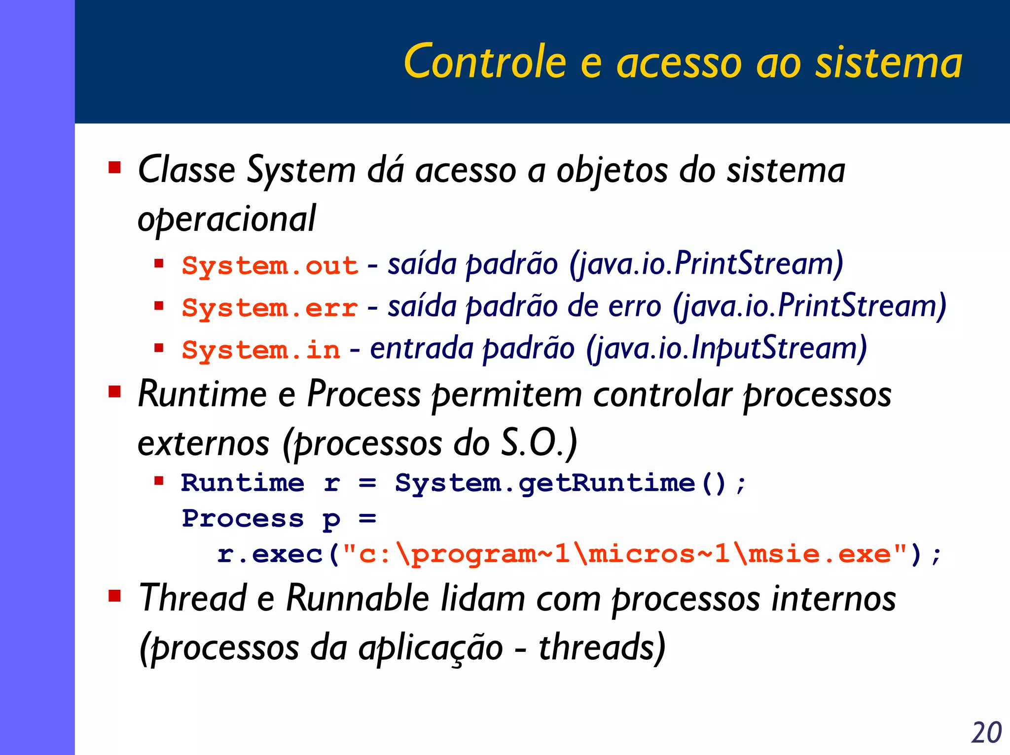 Controle e acesso ao sistema
Classe System dá acesso a objetos do sistema
operacional

System.out - saída padrão (java.io.PrintStream)
System.err - saída padrão de erro (java.io.PrintStream)
System.in - entrada padrão (java.io.InputStream)

Runtime e Process permitem controlar processos
externos (processos do S.O.)
Runtime r = System.getRuntime();
Process p =
r.exec("c:program~1micros~1msie.exe");

Thread e Runnable lidam com processos internos
(processos da aplicação - threads)
20

 