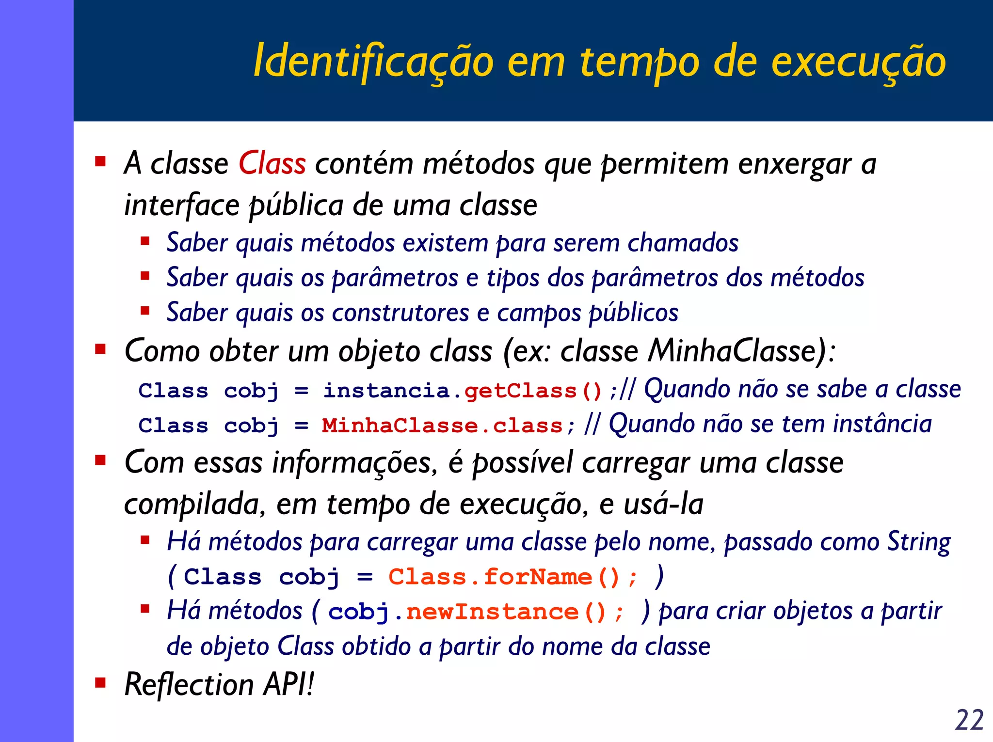 Identificação em tempo de execução
A classe Class contém métodos que permitem enxergar a
interface pública de uma classe
Saber quais métodos existem para serem chamados
Saber quais os parâmetros e tipos dos parâmetros dos métodos
Saber quais os construtores e campos públicos

Como obter um objeto class (ex: classe MinhaClasse):
Class cobj = instancia.getClass();// Quando não se sabe a classe
Class cobj = MinhaClasse.class; // Quando não se tem instância

Com essas informações, é possível carregar uma classe
compilada, em tempo de execução, e usá-la
Há métodos para carregar uma classe pelo nome, passado como String
( Class cobj = Class.forName(); )
Há métodos ( cobj.newInstance(); ) para criar objetos a partir
de objeto Class obtido a partir do nome da classe

Reflection API!

22

 