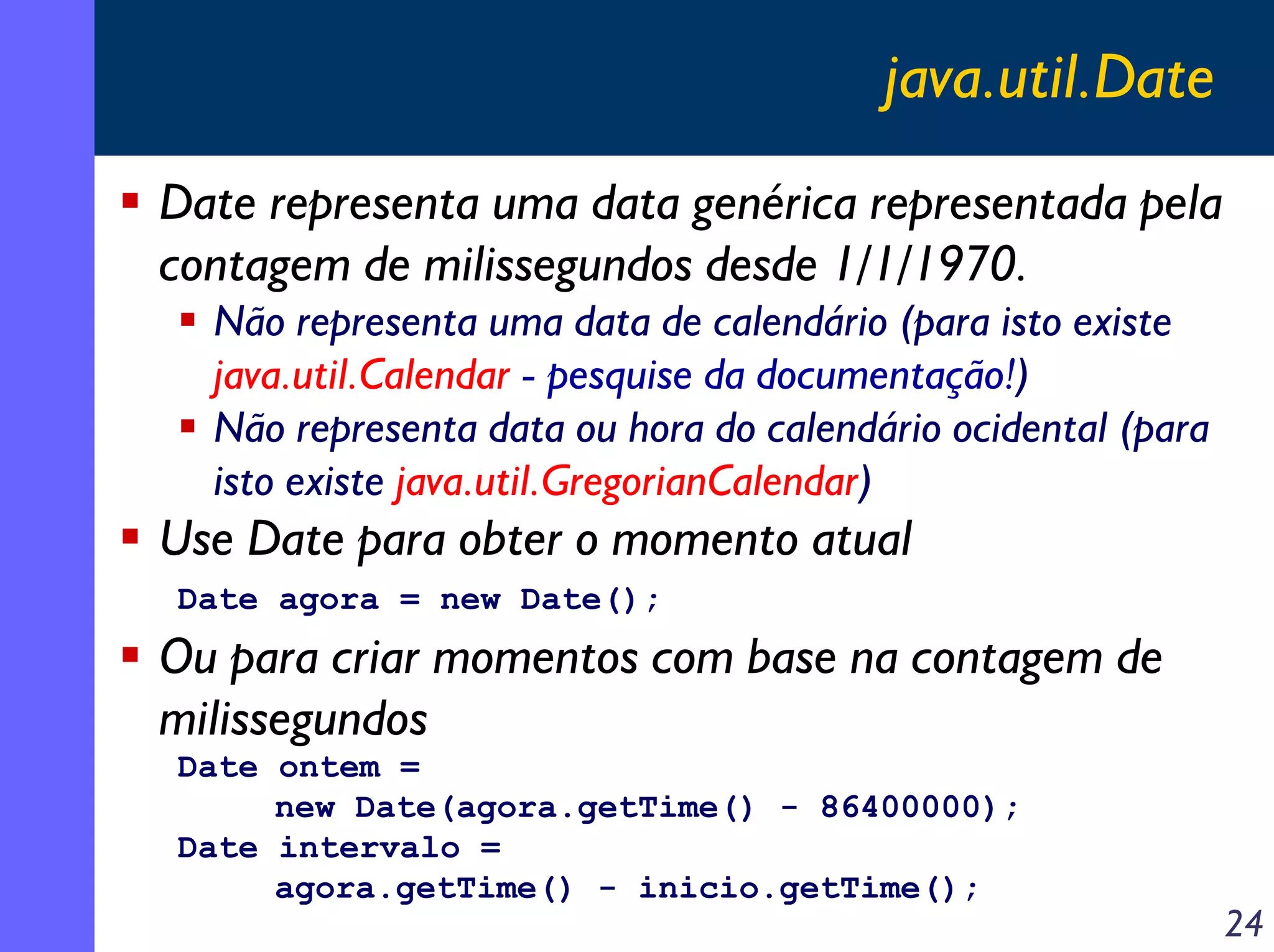 java.util.Date
Date representa uma data genérica representada pela
contagem de milissegundos desde 1/1/1970.
Não representa uma data de calendário (para isto existe
java.util.Calendar - pesquise da documentação!)
Não representa data ou hora do calendário ocidental (para
isto existe java.util.GregorianCalendar)

Use Date para obter o momento atual
Date agora = new Date();

Ou para criar momentos com base na contagem de
milissegundos
Date ontem =
new Date(agora.getTime() - 86400000);
Date intervalo =
agora.getTime() - inicio.getTime();

24

 