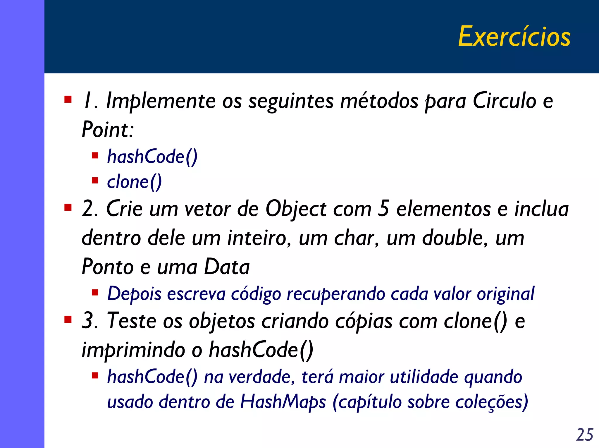 Exercícios
1. Implemente os seguintes métodos para Circulo e
Point:
hashCode()
clone()

2. Crie um vetor de Object com 5 elementos e inclua
dentro dele um inteiro, um char, um double, um
Ponto e uma Data
Depois escreva código recuperando cada valor original

3. Teste os objetos criando cópias com clone() e
imprimindo o hashCode()
hashCode() na verdade, terá maior utilidade quando
usado dentro de HashMaps (capítulo sobre coleções)
25

 